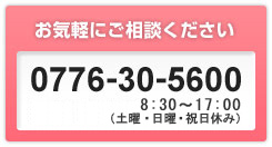 お気軽にご相談ください TEL:0776-30-5600/8:30～18：00（日曜・祝日休み）