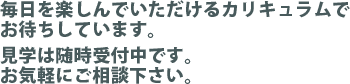 毎日を楽しんでいただけるカリキュラムでお待ちしています。見学、体験にお気軽にお越しください。