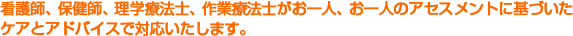 看護師、保健師、理学療法士がお一人、お一人のアセスメントに基づいたケアとアドバイスで対応いたします。